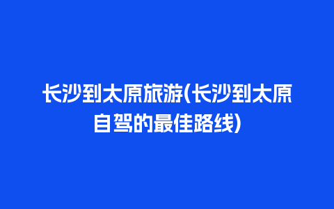 长沙到太原旅游(长沙到太原自驾的最佳路线)