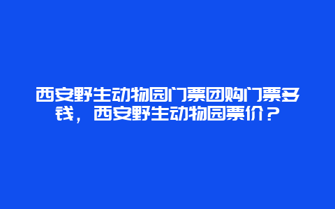 西安野生动物园门票团购门票多钱，西安野生动物园票价？