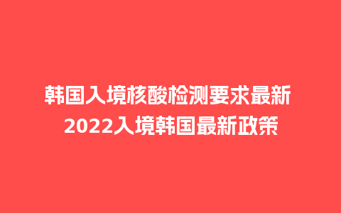 韩国入境核酸检测要求最新 2024入境韩国最新政策