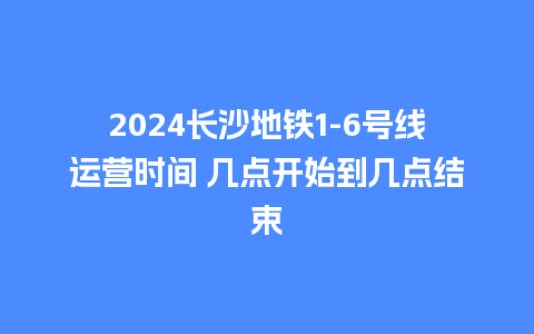 2024长沙地铁1-6号线运营时间 几点开始到几点结束