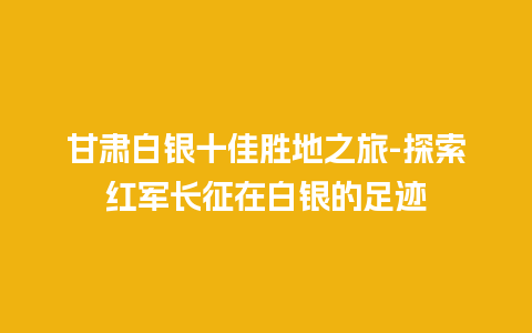 甘肃白银十佳胜地之旅-探索红军长征在白银的足迹