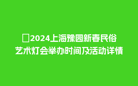 ​2024上海豫园新春民俗艺术灯会举办时间及活动详情