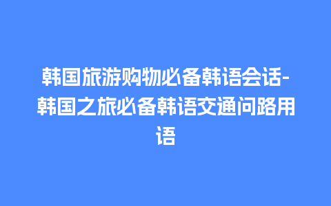 韩国旅游购物必备韩语会话-韩国之旅必备韩语交通问路用语