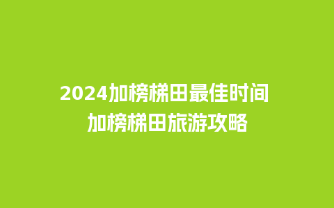 2024加榜梯田最佳时间 加榜梯田旅游攻略