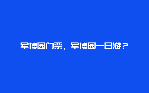 军博园门票，军博园一日游？