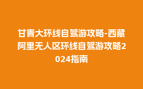 甘青大环线自驾游攻略-西藏阿里无人区环线自驾游攻略2024指南