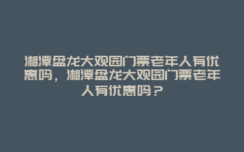 湘潭盘龙大观园门票老年人有优惠吗，湘潭盘龙大观园门票老年人有优惠吗？