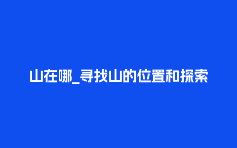 山在哪_寻找山的位置和探索