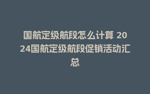 国航定级航段怎么计算 2024国航定级航段促销活动汇总