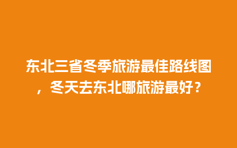 东北三省冬季旅游最佳路线图，冬天去东北哪旅游最好？