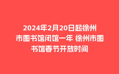 2024年2月20日起徐州市图书馆闭馆一年 徐州市图书馆春节开放时间