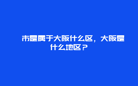 堺市是属于大阪什么区，大阪是什么地区？