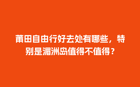 莆田自由行好去处有哪些，特别是湄洲岛值得不值得？