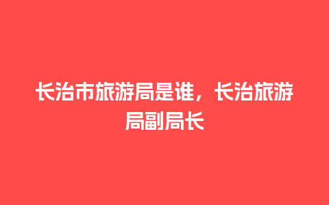 长治市旅游局是谁，长治旅游局副局长