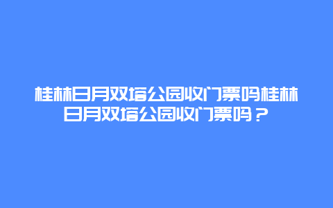 桂林日月双塔公园收门票吗桂林日月双塔公园收门票吗？