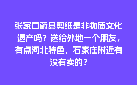 张家口蔚县剪纸是非物质文化遗产吗？送给外地一个朋友，有点河北特色，石家庄附近有没有卖的？