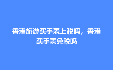 香港旅游买手表上税吗，香港买手表免税吗