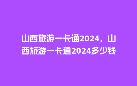 山西旅游一卡通2024，山西旅游一卡通2024多少钱