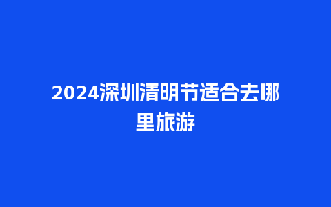 2024深圳清明节适合去哪里旅游