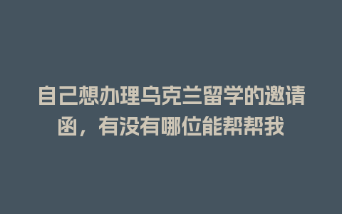 自己想办理乌克兰留学的邀请函，有没有哪位能帮帮我