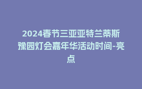 2024春节三亚亚特兰蒂斯豫园灯会嘉年华活动时间-亮点