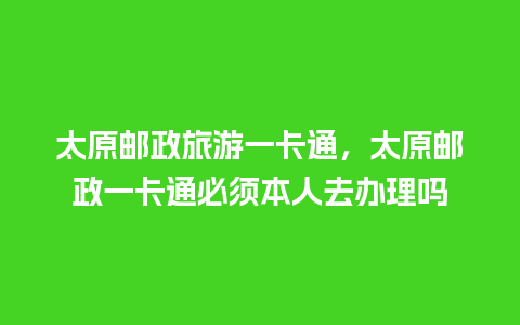 太原邮政旅游一卡通，太原邮政一卡通必须本人去办理吗