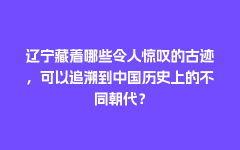 辽宁藏着哪些令人惊叹的古迹，可以追溯到中国历史上的不同朝代？