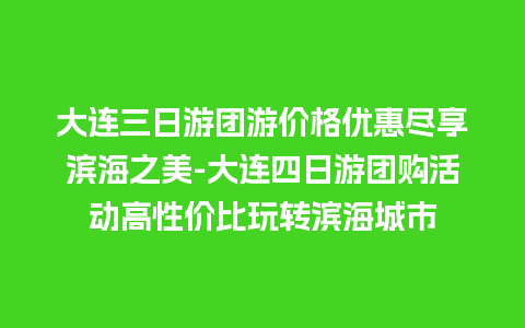 大连三日游团游价格优惠尽享滨海之美-大连四日游团购活动高性价比玩转滨海城市