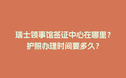 瑞士领事馆签证中心在哪里？护照办理时间要多久？