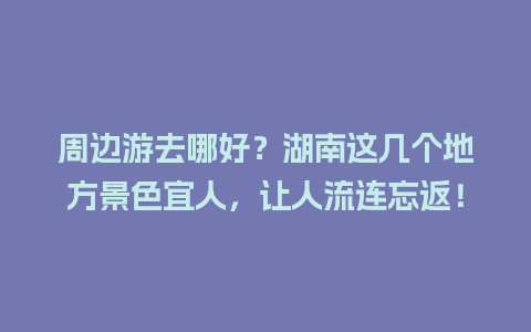 周边游去哪好？湖南这几个地方景色宜人，让人流连忘返！