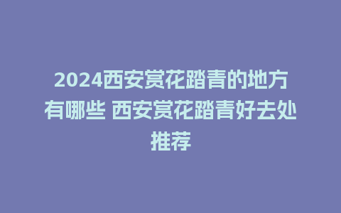 2024西安赏花踏青的地方有哪些 西安赏花踏青好去处推荐