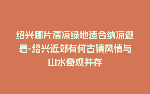 绍兴哪片清凉绿地适合纳凉避暑-绍兴近郊有何古镇风情与山水奇观并存