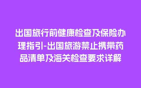 出国旅行前健康检查及保险办理指引-出国旅游禁止携带药品清单及海关检查要求详解