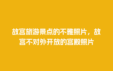 故宫旅游景点的不雅照片，故宫不对外开放的宫殿照片