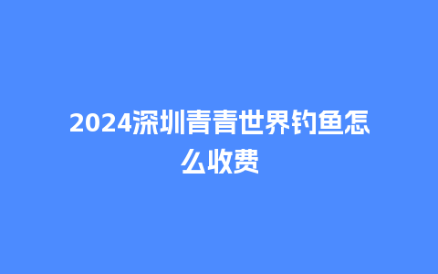 2024深圳青青世界钓鱼怎么收费