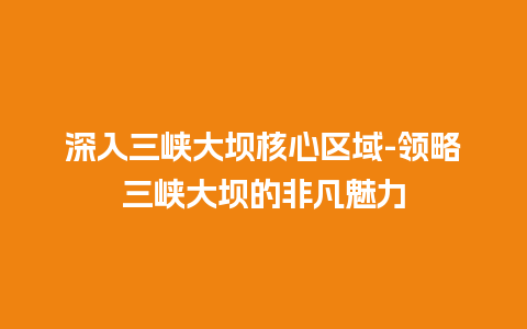 深入三峡大坝核心区域-领略三峡大坝的非凡魅力