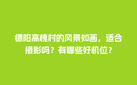 德阳高槐村的风景如画，适合摄影吗？有哪些好机位？