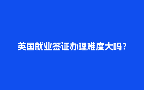 英国就业签证办理难度大吗？