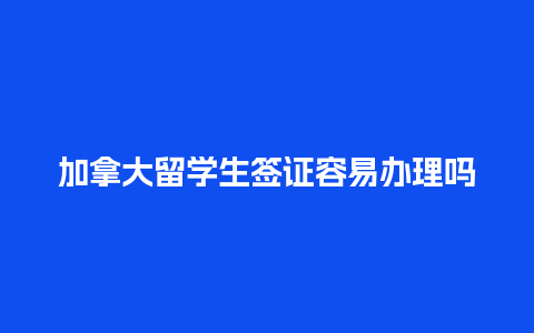 加拿大留学生签证容易办理吗