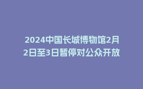 2024中国长城博物馆2月2日至3日暂停对公众开放