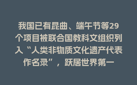 我国已有昆曲、端午节等29个项目被联合国教科文组织列入“人类非物质文化遗产代表作名录”，跃居世界第一