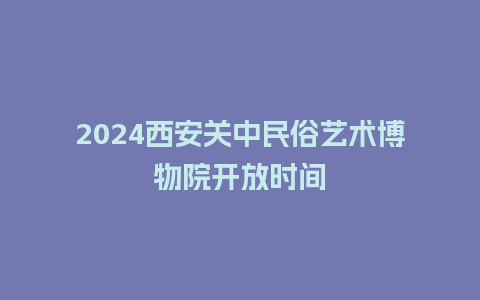 2024西安关中民俗艺术博物院开放时间