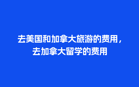 去美国和加拿大旅游的费用，去加拿大留学的费用