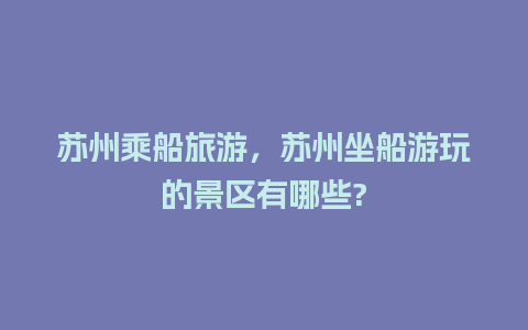 苏州乘船旅游，苏州坐船游玩的景区有哪些?