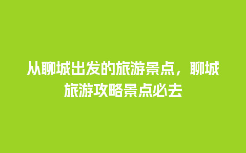 从聊城出发的旅游景点，聊城旅游攻略景点必去