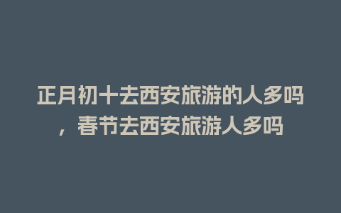 正月初十去西安旅游的人多吗，春节去西安旅游人多吗