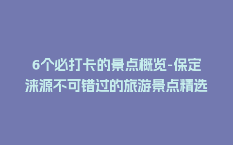 6个必打卡的景点概览-保定涞源不可错过的旅游景点精选