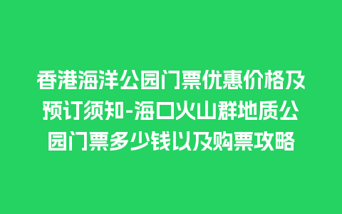 香港海洋公园门票优惠价格及预订须知-海口火山群地质公园门票多少钱以及购票攻略