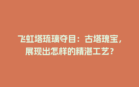 飞虹塔琉璃夺目：古塔瑰宝，展现出怎样的精湛工艺？