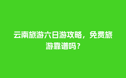 云南旅游六日游攻略，免费旅游靠谱吗？